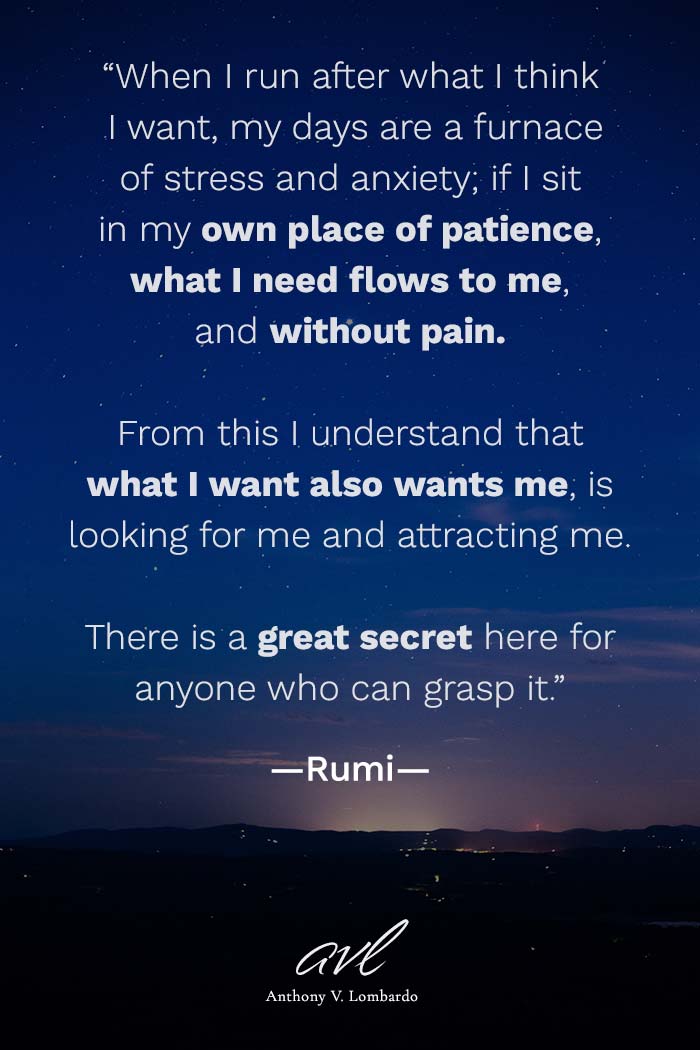When I run after what I think I want, my days are a furnace of stress and anxiety; if I sit in my own place of patience, what I need flows to me, and without pain. From this I understand that what I want also wants me, is looking for me and attracting me. There is a great secret here for anyone who can grasp it.